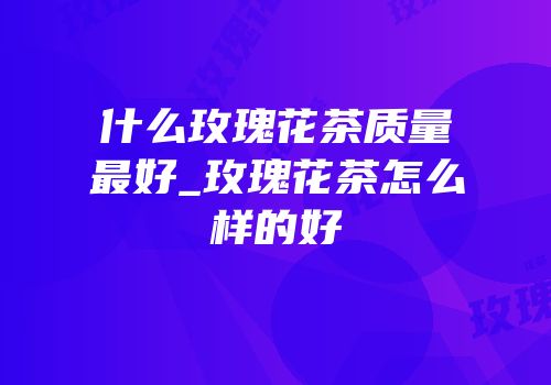什么玫瑰花茶质量最好_玫瑰花茶怎么样的好