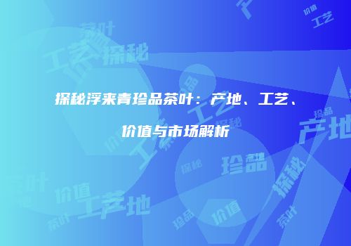 探秘浮来青珍品茶叶：产地、工艺、价值与市场解析