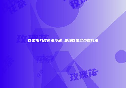 花茶用几度的水冲泡_玫瑰花茶多少度的水