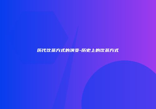 历代饮茶方式的演变-历史上的饮茶方式