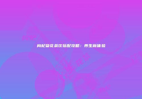 枸杞菊花茶饮搭配攻略：养生新体验