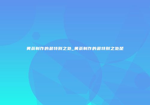 黄茶制作的最特别之处_黄茶制作的最特别之处是
