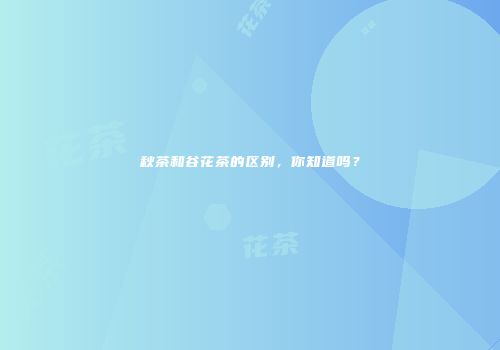 秋茶和谷花茶的区别，你知道吗？