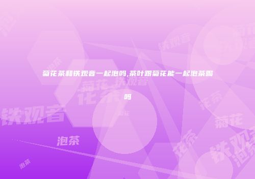菊花茶和铁观音一起泡吗,茶叶跟菊花能一起泡茶喝吗