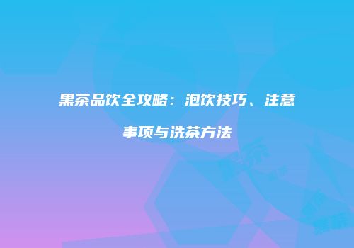 黑茶品饮全攻略：泡饮技巧、注意事项与洗茶方法