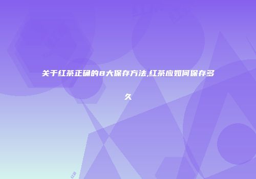 关于红茶正确的8大保存方法,红茶应如何保存多久