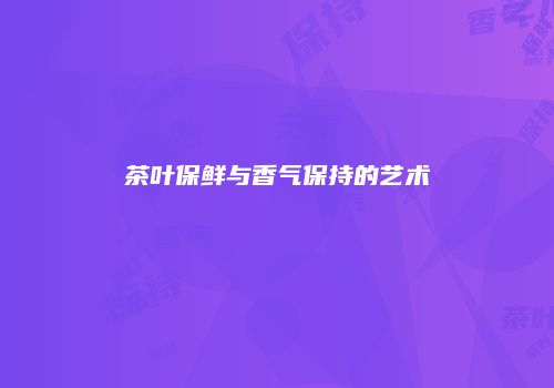 茶叶保鲜与香气保持的艺术