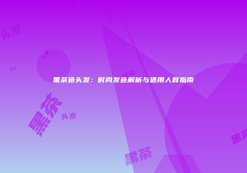 黑茶色头发：时尚发色解析与适用人群指南