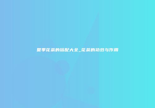 夏季花茶的搭配大全_花茶的功效与作用
