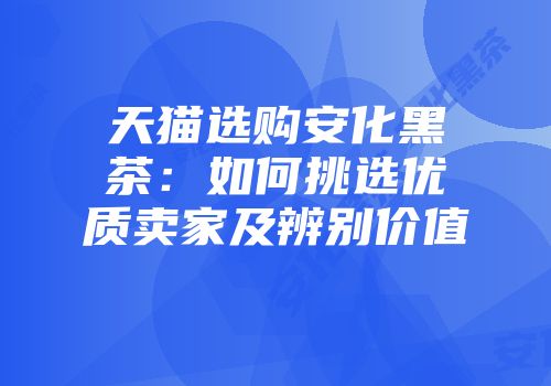 天猫选购安化黑茶：如何挑选优质卖家及辨别价值