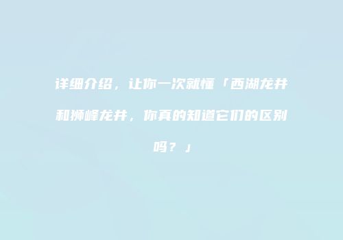 详细介绍，让你一次就懂「西湖龙井和狮峰龙井，你真的知道它们的区别吗？」