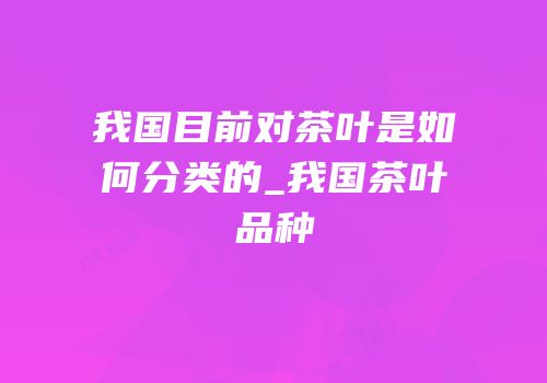 我国目前对茶叶是如何分类的_我国茶叶品种