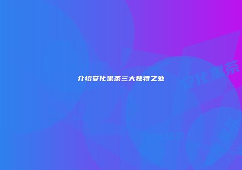 介绍安化黑茶三大独特之处