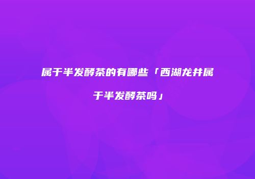 属于半发酵茶的有哪些「西湖龙井属于半发酵茶吗」