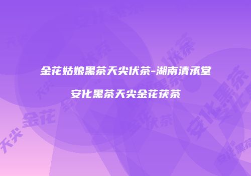 金花姑娘黑茶天尖伏茶-湖南清承堂安化黑茶天尖金花茯茶