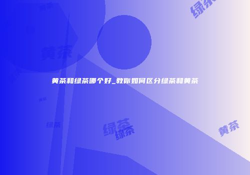 黄茶和绿茶哪个好_教你如何区分绿茶和黄茶