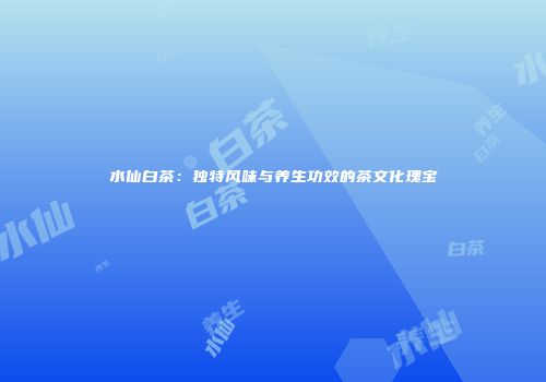 水仙白茶：独特风味与养生功效的茶文化瑰宝