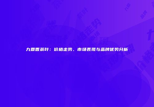 九鼎香茶叶：价格走势、市场表现与品牌优势分析