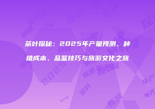 茶叶探秘：2025年产量预测、种植成本、品鉴技巧与旅游文化之旅