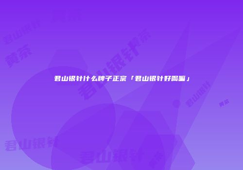 君山银针什么牌子正宗「君山银针好喝嘛」