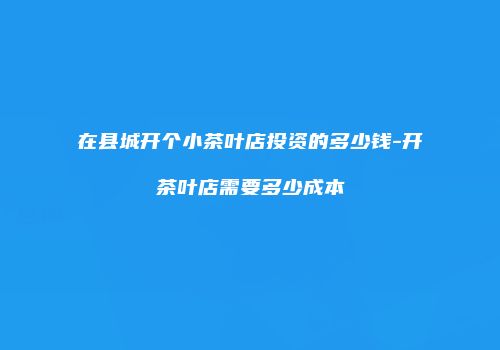 在县城开个小茶叶店投资的多少钱-开茶叶店需要多少成本