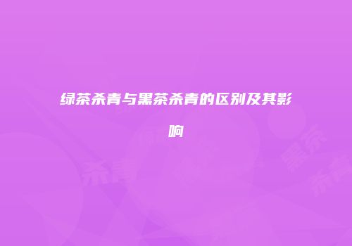 绿茶杀青与黑茶杀青的区别及其影响