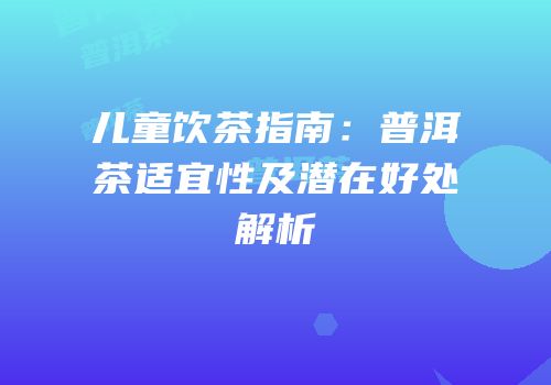 儿童饮茶指南：普洱茶适宜性及潜在好处解析