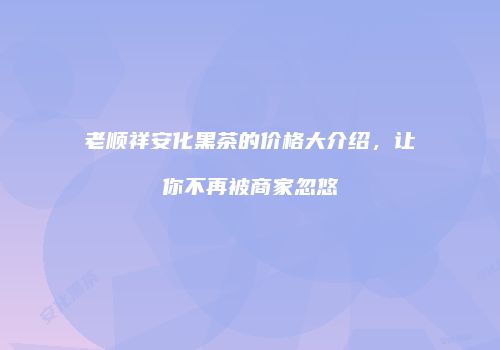 老顺祥安化黑茶的价格大介绍，让你不再被商家忽悠