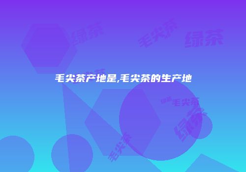 毛尖茶产地是,毛尖茶的生产地