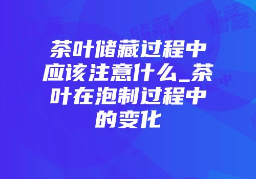 茶叶储藏过程中应该注意什么_茶叶在泡制过程中的变化
