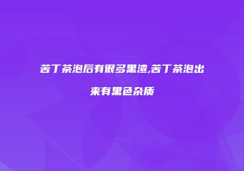 苦丁茶泡后有很多黑渣,苦丁茶泡出来有黑色杂质