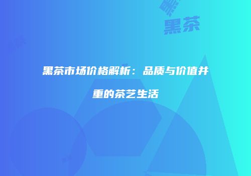 黑茶市场价格解析：品质与价值并重的茶艺生活
