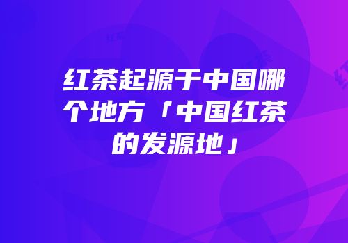 红茶起源于中国哪个地方「中国红茶的发源地」
