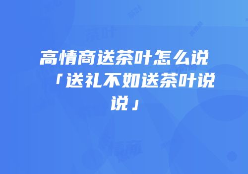 高情商送茶叶怎么说「送礼不如送茶叶说说」