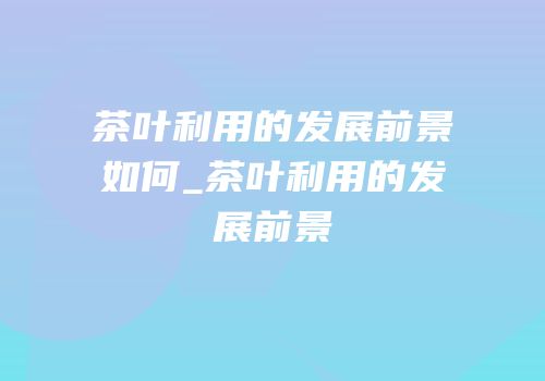 茶叶利用的发展前景如何_茶叶利用的发展前景