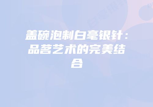 盖碗泡制白毫银针：品茗艺术的完美结合