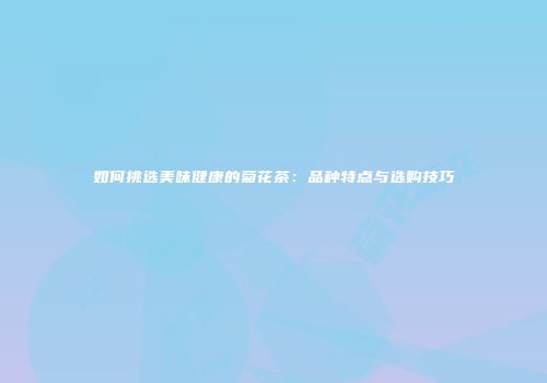 如何挑选美味健康的菊花茶：品种特点与选购技巧