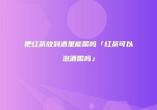 把红茶放到酒里能喝吗「红茶可以泡酒喝吗」