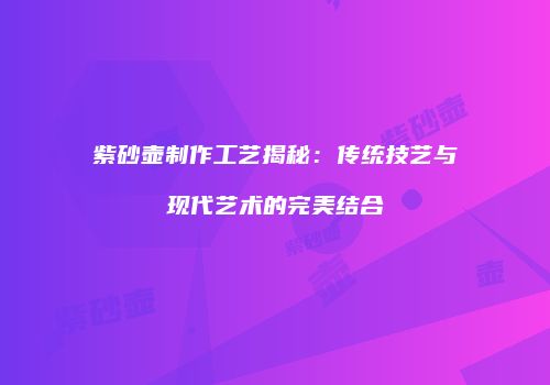 紫砂壶制作工艺揭秘：传统技艺与现代艺术的完美结合