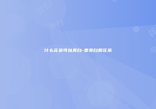 什么花茶可以美白-要美白喝花茶