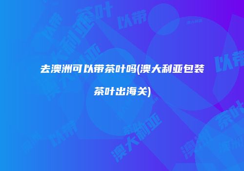 去澳洲可以带茶叶吗(澳大利亚包装茶叶出海关)