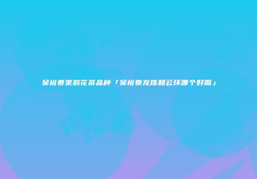 吴裕泰茉莉花茶品种「吴裕泰龙珠和云环哪个好喝」