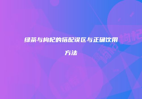 绿茶与枸杞的搭配误区与正确饮用方法