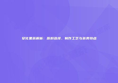 安化黑茶解析：原料选择、制作工艺与茶类特点