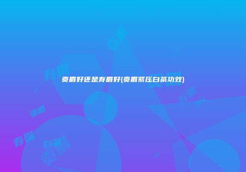 贡眉好还是寿眉好(贡眉紧压白茶功效)