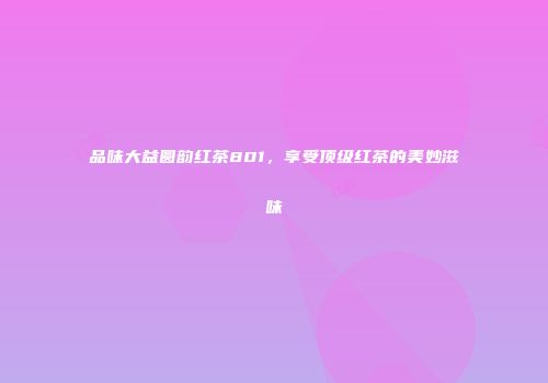 品味大益圆韵红茶801，享受顶级红茶的美妙滋味