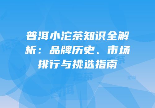 普洱小沱茶知识全解析：品牌历史、市场排行与挑选指南