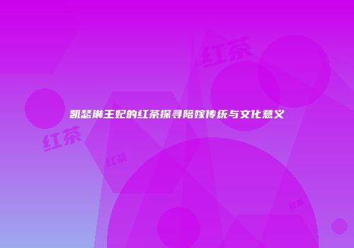 凯瑟琳王妃的红茶探寻陪嫁传统与文化意义