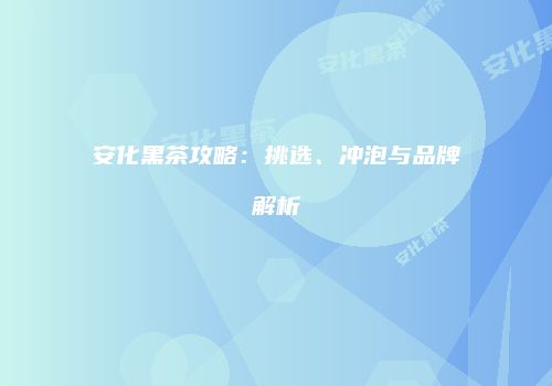 安化黑茶攻略：挑选、冲泡与品牌解析