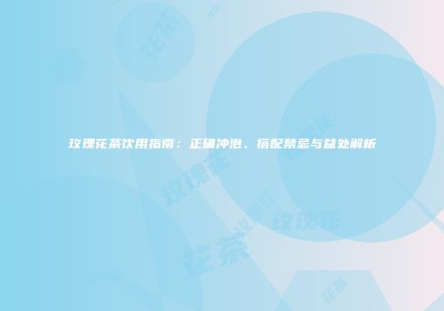 玫瑰花茶饮用指南：正确冲泡、搭配禁忌与益处解析